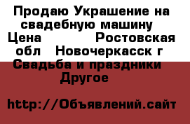 Продаю Украшение на свадебную машину › Цена ­ 1 500 - Ростовская обл., Новочеркасск г. Свадьба и праздники » Другое   